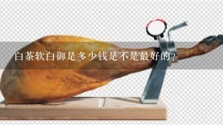 白茶软白御是多少钱是不是最好的? 白茶软白御是多少钱是不是最好的?