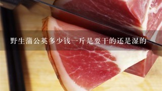 野生蒲公英多少钱1斤是要干的还是湿的 野生蒲公英多少钱1斤是要干的还是湿的