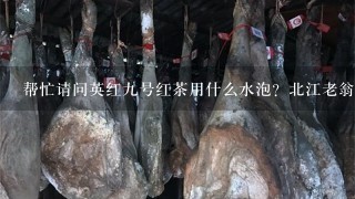 帮忙请问英红9号红茶用什么水泡?北江老翁英红9号 帮忙请问英红9号红茶用什么水泡?北江老翁英红9号