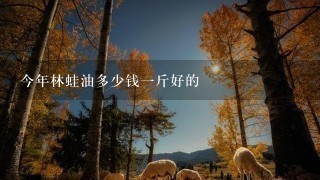 今年林蛙油多少钱1斤好的 今年林蛙油多少钱1斤好的