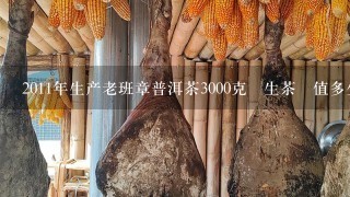 2011年生产老班章普洱茶3000克 生茶 值多少钱 2011年生产老班章普洱茶3000克 生茶 值多少钱