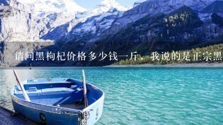 请问黑枸杞价格多少钱1斤,我说的是正宗黑枸杞多少钱1斤感觉这里水好深啊 请问黑枸杞价格多少钱1斤,我说的是正宗黑枸杞多少钱1斤感觉这里水好深啊