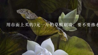 用市面上买的3元1斤的草酸刷墙,要不要掺水? 用市面上买的3元1斤的草酸刷墙,要不要掺水?