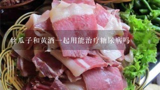 丝瓜子和黄酒1起用能治疗糖尿病吗 丝瓜子和黄酒1起用能治疗糖尿病吗