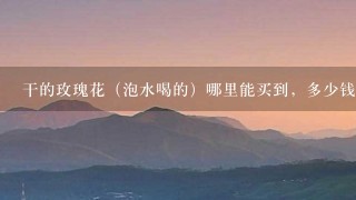 干的玫瑰花(泡水喝的)哪里能买到,多少钱? 干的玫瑰花(泡水喝的)哪里能买到,多少钱?