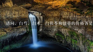 请问,白芍,白术,白茯苓和甘草的价格各是多少? 请问,白芍,白术,白茯苓和甘草的价格各是多少?