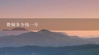 费铜多少钱1斤 费铜多少钱1斤