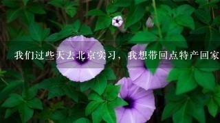 我们过些天去北京实习,我想带回点特产回家,请问我 我们过些天去北京实习,我想带回点特产回家,请问我