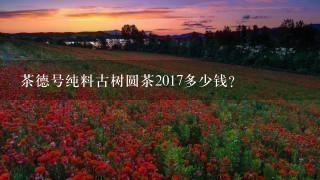 茶德号纯料古树圆茶2017多少钱? 茶德号纯料古树圆茶2017多少钱?
