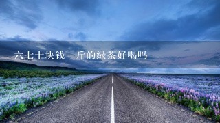 67十块钱1斤的绿茶好喝吗 67十块钱1斤的绿茶好喝吗