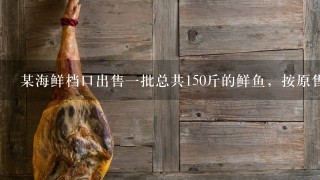 某海鲜档口出售1批总共150斤的鲜鱼,按原售价每卖出1斤可赚5元。由于较为畅销,在卖出3分之1后,档主将售价上调20%... 某海鲜档口出售1批总共150斤的鲜鱼,按原售价每卖出1斤可赚5元。由于较为畅销,在卖出3分之1后,档主将售价上调20%...