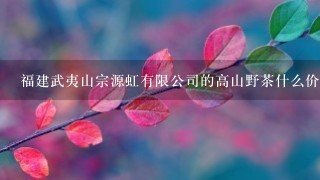 福建武夷山宗源虹有限公司的高山野茶什么价格 福建武夷山宗源虹有限公司的高山野茶什么价格