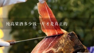 纯高粱酒多少钱1斤才是真正的 纯高粱酒多少钱1斤才是真正的