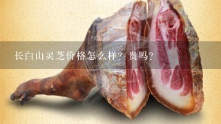 长白山灵芝价格怎么样?贵吗? 长白山灵芝价格怎么样?贵吗?