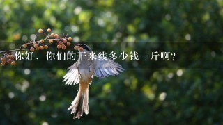 你好,你们的干米线多少钱1斤啊? 你好,你们的干米线多少钱1斤啊?