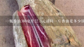 1瓶香油380毫升22.5元请问1斤香油是多少钱? 1瓶香油380毫升22.5元请问1斤香油是多少钱?