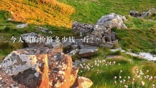 今天铜的价格多少钱1斤? 今天铜的价格多少钱1斤?