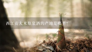 西江贡大米原浆酒的产地是哪里? 西江贡大米原浆酒的产地是哪里?