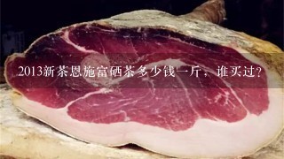 2013新茶恩施富硒茶多少钱1斤,谁买过? 2013新茶恩施富硒茶多少钱1斤,谁买过?