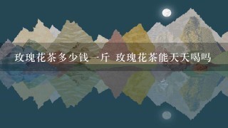 玫瑰花茶多少钱1斤 玫瑰花茶能天天喝吗 玫瑰花茶多少钱1斤 玫瑰花茶能天天喝吗