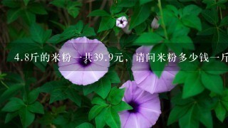4.8斤的米粉1共39.9元,请问米粉多少钱1斤? 4.8斤的米粉1共39.9元,请问米粉多少钱1斤?