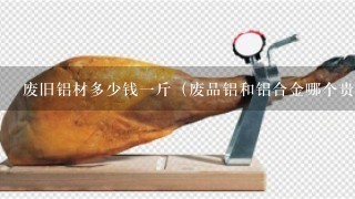 废旧铝材多少钱1斤(废品铝和铝合金哪个贵) 废旧铝材多少钱1斤(废品铝和铝合金哪个贵)