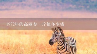 1972年的高丽参1斤值多少钱 1972年的高丽参1斤值多少钱