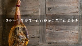 铁树1叶半枝莲1两白花蛇舌草2两多少钱。真的可以吗 铁树1叶半枝莲1两白花蛇舌草2两多少钱。真的可以吗