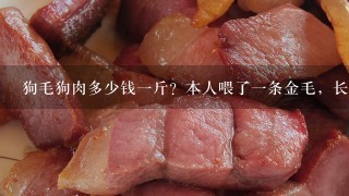 狗毛狗肉多少钱1斤?本人喂了1条金毛,长的太肥了,估计有100斤,现在不准养狗,太吃的 要被它吃穷 狗毛狗肉多少钱1斤?本人喂了1条金毛,长的太肥了,估计有100斤,现在不准养狗,太吃的 要被它吃穷