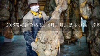 2015菜籽饼价格表。6月11号。是多少钱1斤啊?? 2015菜籽饼价格表。6月11号。是多少钱1斤啊??