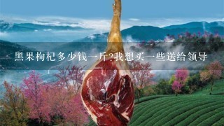 黑果枸杞多少钱1斤?我想买1些送给领导 黑果枸杞多少钱1斤?我想买1些送给领导