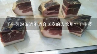 干牛蒡泡茶适不适合16岁的人饮用?干牛蒡1斤多少钱?在哪能买到?饮用后如果停止饮用会不会反弹? 干牛蒡泡茶适不适合16岁的人饮用?干牛蒡1斤多少钱?在哪能买到?饮用后如果停止饮用会不会反弹?