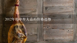 2012年的中牟大蒜的价格趋势 2012年的中牟大蒜的价格趋势
