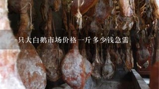 1只大白鹅市场价格1斤多少钱急需 1只大白鹅市场价格1斤多少钱急需
