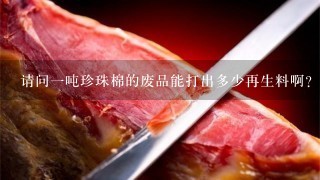 请问1吨珍珠棉的废品能打出多少再生料啊? 请问1吨珍珠棉的废品能打出多少再生料啊?
