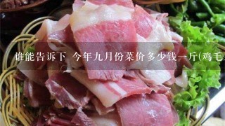谁能告诉下 今年9月份菜价多少钱1斤(鸡毛菜或者茄子) 作业需要调查,速度。 谁能告诉下 今年9月份菜价多少钱1斤(鸡毛菜或者茄子) 作业需要调查,速度。