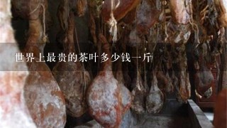 世界上最贵的茶叶多少钱1斤 世界上最贵的茶叶多少钱1斤