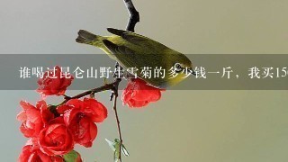 谁喝过昆仑山野生雪菊的多少钱1斤,我买1500元1斤价格偏高吗 谁喝过昆仑山野生雪菊的多少钱1斤,我买1500元1斤价格偏高吗
