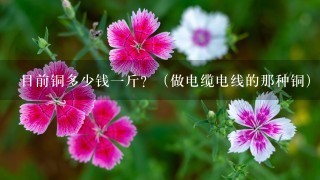 目前铜多少钱1斤?(做电缆电线的那种铜) 目前铜多少钱1斤?(做电缆电线的那种铜)