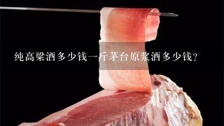 纯高粱酒多少钱1斤茅台原浆酒多少钱? 纯高粱酒多少钱1斤茅台原浆酒多少钱?
