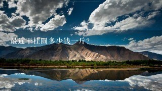 最近干桂圆多少钱1斤? 最近干桂圆多少钱1斤?