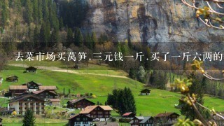 去菜市场买莴笋.3元钱1斤.买了1斤6两的莴笋怎么 去菜市场买莴笋.3元钱1斤.买了1斤6两的莴笋怎么