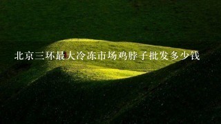 北京3环最大冷冻市场鸡脖子批发多少钱 北京3环最大冷冻市场鸡脖子批发多少钱