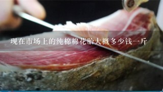 现在市场上的纯棉棉花胎大概多少钱1斤 现在市场上的纯棉棉花胎大概多少钱1斤