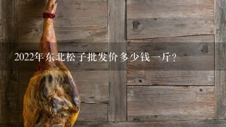 2022年东北松子批发价多少钱1斤? 2022年东北松子批发价多少钱1斤?