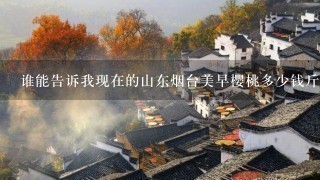 谁能告诉我现在的山东烟台美早樱桃多少钱斤?谢谢 谁能告诉我现在的山东烟台美早樱桃多少钱斤?谢谢