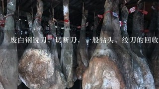 废白钢铣刀,切断刀,1般钻头,绞刀的回收价格多少 废白钢铣刀,切断刀,1般钻头,绞刀的回收价格多少