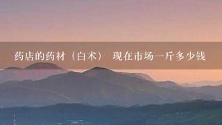 药店的药材(白术) 现在市场1斤多少钱 药店的药材(白术) 现在市场1斤多少钱