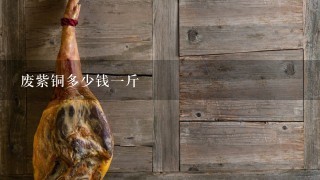 废紫铜多少钱1斤 废紫铜多少钱1斤