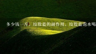 多少钱1斤,绞股蓝的副作用,绞股蓝泡水喝的功效 多少钱1斤,绞股蓝的副作用,绞股蓝泡水喝的功效